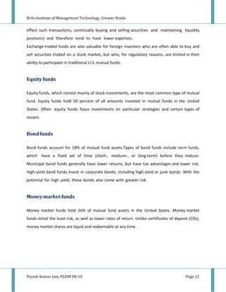 Birla Institute of Management Technology, Greater Noida


effect such transactions, continually buying and selling securities and maintaining liquidity
positions) and therefore tend to have lower expenses.
Exchange-traded funds are also valuable for foreign investors who are often able to buy and
sell securities traded on a stock market, but who, for regulatory reasons, are limited in their
ability to participate in traditional U.S. mutual funds.


Equity funds

Equity funds, which consist mainly of stock investments, are the most common type of mutual
fund. Equity funds hold 50 percent of all amounts invested in mutual funds in the United
States. Often equity funds focus investments on particular strategies and certain types of
issuers.


Bond funds

Bond funds account for 18% of mutual fund assets.Types of bond funds include term funds,
which have a fixed set of time (short-, medium-, or long-term) before they mature.
Municipal bond funds generally have lower returns, but have tax advantages and lower risk.
High-yield bond funds invest in corporate bonds, including high-yield or junk bonds. With the
potential for high yield, these bonds also come with greater risk.


Money market funds

Money market funds hold 26% of mutual fund assets in the United States. Money market
funds entail the least risk, as well as lower rates of return. Unlike certificates of deposit (CDs),
money market shares are liquid and redeemable at any time.




Piyush Kumar Jain, PGDM 08-10                                                               Page 21
 