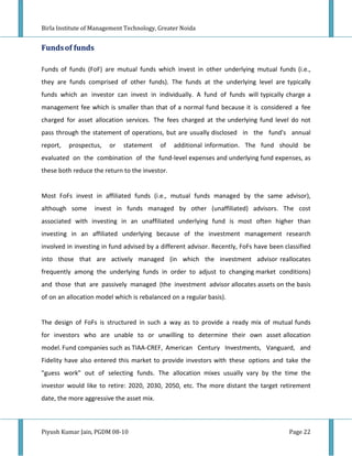 Birla Institute of Management Technology, Greater Noida


Funds of funds

Funds of funds (FoF) are mutual funds which invest in other underlying mutual funds (i.e.,
they are funds comprised of other funds). The funds at the underlying level are typically
funds which an investor can invest in individually. A fund of funds will typically charge a
management fee which is smaller than that of a normal fund because it is considered a fee
charged for asset allocation services. The fees charged at the underlying fund level do not
pass through the statement of operations, but are usually disclosed in the fund's annual
report,   prospectus,   or   statement     of   additional information. The fund should be
evaluated on the combination of the fund-level expenses and underlying fund expenses, as
these both reduce the return to the investor.


Most FoFs invest in affiliated funds (i.e., mutual funds managed by the same advisor),
although some      invest in funds managed by other (unaffiliated) advisors. The cost
associated with investing in an unaffiliated underlying fund is most often higher than
investing in an affiliated underlying because of the investment management research
involved in investing in fund advised by a different advisor. Recently, FoFs have been classified
into those that are actively managed (in which the investment advisor reallocates
frequently among the underlying funds in order to adjust to changing market conditions)
and those that are passively managed (the investment advisor allocates assets on the basis
of on an allocation model which is rebalanced on a regular basis).


The design of FoFs is structured in such a way as to provide a ready mix of mutual funds
for investors who are unable to or unwilling to determine their own asset allocation
model. Fund companies such as TIAA-CREF, American Century Investments, Vanguard, and
Fidelity have also entered this market to provide investors with these options and take the
"guess work" out of selecting funds. The allocation mixes usually vary by the time the
investor would like to retire: 2020, 2030, 2050, etc. The more distant the target retirement
date, the more aggressive the asset mix.



Piyush Kumar Jain, PGDM 08-10                                                            Page 22
 