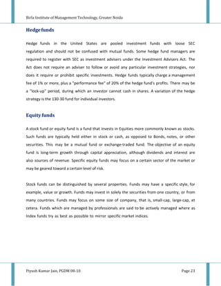 Birla Institute of Management Technology, Greater Noida


Hedge funds

Hedge funds in the United States are pooled investment funds with loose SEC
regulation and should not be confused with mutual funds. Some hedge fund managers are
required to register with SEC as investment advisers under the Investment Advisers Act. The
Act does not require an adviser to follow or avoid any particular investment strategies, nor
does it require or prohibit specific investments. Hedge funds typically charge a management
fee of 1% or more, plus a "performance fee" of 20% of the hedge fund's profits. There may be
a "lock-up" period, during which an investor cannot cash in shares. A variation of the hedge
strategy is the 130-30 fund for individual investors.


Equity funds

A stock fund or equity fund is a fund that invests in Equities more commonly known as stocks.
Such funds are typically held either in stock or cash, as opposed to Bonds, notes, or other
securities. This may be a mutual fund or exchange-traded fund. The objective of an equity
fund is long-term growth through capital appreciation, although dividends and interest are
also sources of revenue. Specific equity funds may focus on a certain sector of the market or
may be geared toward a certain level of risk.


Stock funds can be distinguished by several properties. Funds may have a specific style, for
example, value or growth. Funds may invest in solely the securities from one country, or from
many countries. Funds may focus on some size of company, that is, small-cap, large-cap, et
cetera. Funds which are managed by professionals are said to be actively managed where as
Index funds try as best as possible to mirror specific market indices.




Piyush Kumar Jain, PGDM 08-10                                                        Page 23
 