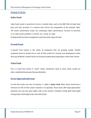 Birla Institute of Management Technology, Greater Noida


FUND TYPES

Index Fund


Index funds invest in securities to mirror a market index, such as the S&P 500. An index fund
buys and sells securities in a manner that mirrors the composition of the selected index.
The fund's performance tracks the underlying index's performance. Turnover of securities
in an index fund's portfolio is minimal. As a result, an index
fund generally has lower management costs than other types of funds.



Growth Fund

A growth fund invests in the stocks of companies that are growing rapidly. Growth
companies tend to reinvest all or most of their profits for research and development rather
than pay dividends. Growth funds are focused on generating capital gains rather than income.


Value Fund

This is a fund that invests in "value" stocks. Companies rated as value stocks usually are
older, established businesses that pay dividends.


Sector (Specialized) Fund

A Fund that tracks one area of industry, is called a Sector Fund. Most sector funds have a
minimum of 25% of their assets invested in its specialty. These funds offer high appreciation
potential, but may also pose higher risks to the investor. Examples include gold funds (gold
mining stock), technology funds, and utility funds.




Piyush Kumar Jain, PGDM 08-10                                                        Page 24
 