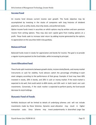 Birla Institute of Management Technology, Greater Noida


Income Fund

An income fund stresses current income over growth. The funds objective may be
accomplished by investing in the stocks of companies with long histories of dividend
payments, such as utility stocks, blue-chip stocks, and preferred stocks.
Option income funds invest in securities on which options may by written and earn premium
income from writing options. They may also earn capital gains from trading options at a
profit. These funds seek to increase total return by adding income generated by the options
to appreciation on the securities held in the portfolio.


Balanced Fund

Balanced Funds invest in stocks for appreciation and bonds for income. The goal is to provide
a regular income payment to the fund holder, while increasing its principal.


Asset Allocation Fund

These funds split investments between growth stocks, income stocks/bonds, and money market
instruments or cash for stability. Fund advisers switch the percentage of holdings in each
asset category according to the performance of that group. Example: A fund may have 60%
invested in stocks, 20% in bonds, and 20% in cash or money market. If the stock market is
expected to do well, that could switch to 80% stocks, and 10% each in both bond and cash
investments. Conversely, if the stock market is expected to perform poorly, the fund would
decrease its stock holdings.


Dynamic Fund of Funds

Portfolio disclosure will be limited to details of underlying schemes and will not include
investments made by these Schemes. Dynamic asset allocation            may     result   in    higher
transaction   costs.   Since   Scheme      may    invest predominantly in diversified Large Cap



Piyush Kumar Jain, PGDM 08-10                                                                Page 25
 