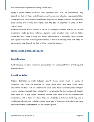 Birla Institute of Management Technology, Greater Noida


Equity or Liquid Schemes of Mutual Funds registered with SEBI, its performance may
depend on that of these underlying schemes. Dynamic asset allocation may result in higher
transaction costs. The Scheme is closed-ended; investors can redeem units only during the last
three business days of every third month from the date of allotment of units, at NAV-
related prices.
Portfolio disclosure will be limited to details of underlying schemes and will not include
investments made by these Schemes. Dynamic asset allocation may result in higher
transaction costs. Since Scheme may invest predominantly in Diversified Equity schemes
and Liquid/ Short Term / Floating Rate Schemes of Mutual Funds registered with SEBI, its
performance may depend on that of these underlying schemes.



Important Terminologies


Capitalization

Fund managers and other investment professionals have varying definitions of mid-cap, and
large-cap ranges.


Growth vs. Value

Another distinction is made between growth funds, which invest in stocks of
companies that      have the potential for large capital gains, and value funds, which
concentrate on stocks that are undervalued. Value stocks have historically produced higher
returns; however, financial theory states this is compensation for their greater risk. Growth
funds tend not to pay regular dividends. Income funds tend to be more conservative
investments, with a focus on stocks that pay dividends. A balanced fund may use a
combination of strategies, typically including some level of investment in bonds, to stay more
conservative when it comes to risk, yet aim for some growth.




Piyush Kumar Jain, PGDM 08-10                                                         Page 26
 