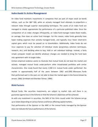 Birla Institute of Management Technology, Greater Noida


Index funds Vs Active Management

An index fund maintains investments in companies that are part of major stock (or bond)
indices, such as the S&P 500, while an actively managed fund attempts to outperform a
relevant index through superior stock-picking techniques. The assets of an index fund are
managed to closely approximate the performance of a particular published index. Since the
composition of an index changes infrequently, an index fund manager makes fewer trades,
on average, than does an active fund manager. For this reason, index funds generally have
lower trading expenses than actively managed funds, and typically incur fewer short-term
capital gains which must be passed on to shareholders. Additionally, index funds do not
incur expenses to pay for selection of individual stocks (proprietary selection techniques,
research, etc.) and deciding when to buy, hold or sell individual holdings. Instead, a fairly
simple computer model can identify whatever changes are needed to bring the fund back
into agreement with its target index.
Certain empirical evidence seems to illustrate that mutual funds do not beat the market and
actively managed mutual funds under-perform other broad-based portfolios with similar
characteristics. One study found that nearly 1,500 U.S. mutual funds under- performed the
market in approximately half of the years between 1962 and 1992. Moreover, funds
that performed well in the past are not able to beat the market again in the future (shown by
Jensen, 1968; Grimblatt and Sheridan Titman, 1989).


Risk Factors

Mutual funds, like securities investments, are subject to market risks and there is no
guarantee against loss in the Scheme or that the Scheme's objectives will be achieved.
As with any investment in securities, the NAV of the Units issued under the Scheme can go
up or down depending on various factors and forces affecting capital markets.
Past performance of the Sponsor or the AMC or the mutual funds managed by the Sponsor
does not indicate the future performance of the Scheme.




Piyush Kumar Jain, PGDM 08-10                                                            Page 27
 