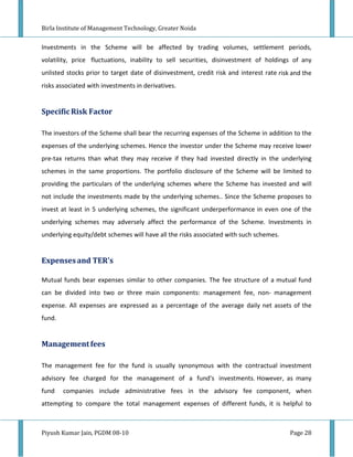 Birla Institute of Management Technology, Greater Noida


Investments in the Scheme will be affected by trading volumes, settlement periods,
volatility, price fluctuations, inability to sell securities, disinvestment of holdings of any
unlisted stocks prior to target date of disinvestment, credit risk and interest rate risk and the
risks associated with investments in derivatives.


Specific Risk Factor

The investors of the Scheme shall bear the recurring expenses of the Scheme in addition to the
expenses of the underlying schemes. Hence the investor under the Scheme may receive lower
pre-tax returns than what they may receive if they had invested directly in the underlying
schemes in the same proportions. The portfolio disclosure of the Scheme will be limited to
providing the particulars of the underlying schemes where the Scheme has invested and will
not include the investments made by the underlying schemes.. Since the Scheme proposes to
invest at least in 5 underlying schemes, the significant underperformance in even one of the
underlying schemes may adversely affect the performance of the Scheme. Investments in
underlying equity/debt schemes will have all the risks associated with such schemes.


Expenses and TER's

Mutual funds bear expenses similar to other companies. The fee structure of a mutual fund
can be divided into two or three main components: management fee, non- management
expense. All expenses are expressed as a percentage of the average daily net assets of the
fund.


Management fees

The management fee for the fund is usually synonymous with the contractual investment
advisory fee charged for the management of a fund's investments. However, as many
fund    companies include administrative fees in the advisory fee component, when
attempting to compare the total management expenses of different funds, it is helpful to



Piyush Kumar Jain, PGDM 08-10                                                            Page 28
 
