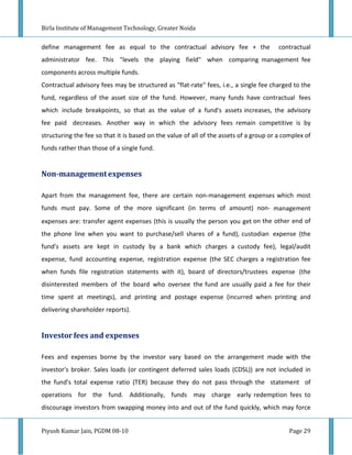 Birla Institute of Management Technology, Greater Noida


define management fee as equal to the contractual advisory fee + the                    contractual
administrator fee. This "levels the playing field" when comparing management fee
components across multiple funds.
Contractual advisory fees may be structured as "flat-rate" fees, i.e., a single fee charged to the
fund, regardless of the asset size of the fund. However, many funds have contractual fees
which include breakpoints, so that as the value of a fund's assets increases, the advisory
fee paid decreases. Another way in which the advisory fees remain competitive is by
structuring the fee so that it is based on the value of all of the assets of a group or a complex of
funds rather than those of a single fund.


Non-management expenses

Apart from the management fee, there are certain non-management expenses which most
funds must pay. Some of the more significant (in terms of amount) non- management
expenses are: transfer agent expenses (this is usually the person you get on the other end of
the phone line when you want to purchase/sell shares of a fund), custodian expense (the
fund's assets are kept in custody by a bank which charges a custody fee), legal/audit
expense, fund accounting expense, registration expense (the SEC charges a registration fee
when funds file registration statements with it), board of directors/trustees expense (the
disinterested members of the board who oversee the fund are usually paid a fee for their
time spent at meetings), and printing and postage expense (incurred when printing and
delivering shareholder reports).


Investor fees and expenses

Fees and expenses borne by the investor vary based on the arrangement made with the
investor's broker. Sales loads (or contingent deferred sales loads (CDSL)) are not included in
the fund's total expense ratio (TER) because they do not pass through the statement of
operations for the fund. Additionally, funds may charge early redemption fees to
discourage investors from swapping money into and out of the fund quickly, which may force


Piyush Kumar Jain, PGDM 08-10                                                               Page 29
 