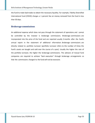 Birla Institute of Management Technology, Greater Noida


the fund to make bad trades to obtain the necessary liquidity. For example, Fidelity Diversified
International Fund (FDIVX) charges a 1 percent fee on money removed from the fund in less
than 30 days.


Brokerage commissions

An additional expense which does not pass through the statement of operations and cannot
be controlled by the investor is brokerage commissions. Brokerage commissions are
incorporated into the price of the fund and are reported usually 3 months after the fund's
annual report in the statement of additional information. Brokerage commissions are
directly related to portfolio turnover (portfolio turnover refers to the number of times the
fund's assets are bought and sold over the course of a year). Usually the higher the rate of
the portfolio turnover, the higher the brokerage commissions. The advisors of mutual fund
companies are required to achieve "best execution" through brokerage arrangements so
that the commissions charged to the fund will not be excessive.




Piyush Kumar Jain, PGDM 08-10                                                           Page 30
 