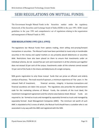 Birla Institute of Management Technology, Greater Noida



   SEBI REGULATIONS ON MUTUAL FUNDS:

The Government brought Mutual Funds in the        Securities   market   under   the regulatory
framework of the Securities and Exchange board of India (SEBI) in the year 1993. SEBI issued
guidelines in the year 1991 and comprehensive set of regulations relating to the organization
and management of Mutual Funds in 1993.


SEBI REGULATIONS 1993 (20.1.1993)

The regulations bar Mutual Funds from options trading, short selling and carrying forward
transactions in securities. The Mutual Funds have been permitted to invest only in transferable
securities in the money and capital markets or any privately placed debentures or securities
debt. Restrictions have also been placed on them to ensure that investments under an
individual scheme, do not exceed five per cent and investment in all the schemes put together
does not exceed 10 per cent of the corpus. Investments under all the schemes cannot exceed
15 per cent of the funds in the shares and debentures of a single company.


SEBI grants registration to only those mutual funds that can prove an efficient and orderly
conduct of business. The track record of sponsors, a minimum experience of five years in the
relevant field of Investment,       financial services, integrity in business transactions and
financial soundness are taken into account. The regulations also prescribe the advertisement
code for the marketing schemes of Mutual         Funds, the contents of the trust deed, the
investment management agreement and the scheme-wise balance sheet. Mutual          Funds   are
required to be formed as trusts and managed by separately formed as trusts and managed by
separately formed Asset Management Companies (AMC). The minimum net worth of such
AMC is stipulated at Rs.5 crores of which, the Mutual Fund should have a custodian who is not
associated in any way with the AMC and registered with the SEBI.




Piyush Kumar Jain, PGDM 08-10                                                          Page 31
 