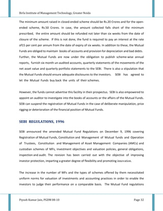 Birla Institute of Management Technology, Greater Noida


The minimum amount raised in closed-ended scheme should be Rs.20 Crores and for the open-
ended scheme, Rs.50 Crores. In case, the amount collected falls short of the minimum
prescribed, the entire amount should be refunded not later than six weeks from the date of
closure of the scheme. If this is not done, the fund is required to pay an interest at the rate
of15 per cent per annum from the date of expiry of six weeks. In addition to these, the Mutual
Funds are obliged to maintain books of accounts and provision for depreciation and bad debts.
Further, the Mutual Funds are now under the obligation to publish scheme-wise annual
reports, furnish six month un-audited accounts, quarterly statements of the movements of the
net asset value and quarterly portfolio statements to the SEBI. There is also a stipulation that
the Mutual Funds should ensure adequate disclosures to the investors.     SEBI has agreed to
let the Mutual Funds buy back the units of their schemes.


However, the funds cannot advertise this facility in their prospectus. SEBI is also empowered to
appoint an auditor to investigate into the books of accounts or the affairs of the Mutual Funds.
SEBI can suspend the registration of Mutual Funds in the case of deliberate manipulation, price
rigging or deterioration of the financial position of Mutual Funds.


SEBI REGULATIONS, 1996

SEBI announced the amended Mutual Fund Regulations on December 9, 1996 covering
Registration of Mutual Funds, Constitution and Management of Mutual funds and Operation
of Trustees, Constitution and Management of Asset Management Companies (AMCs) and
custodian schemes of MFs, investment objectives and valuation policies, general obligations,
inspection and audit. The revision has been carried out with the objective of improving
investor protection, imparting a greater degree of flexibility and promoting innovation.


The increase in the number of MFs and the types of schemes offered by them necessitated
uniform norms for valuation of investments and accounting practices in order to enable the
investors to judge their performance on a comparable basis. The Mutual Fund regulations



Piyush Kumar Jain, PGDM 08-10                                                              Page 32
 