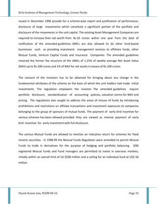 Birla Institute of Management Technology, Greater Noida


issued in December 1996 provide for a scheme-wise report and justification of performance,
disclosure of large investments which constitute a significant portion of the portfolio and
disclosure of the movements in the unit capital. The existing Asset Management Companies are
required to increase their net worth from Rs.10 crores within one year from the date of
notification of the amended guidelines. AMCs are also allowed to do other fund-based
businesses such as providing investment management services to offshore funds, other
Mutual Funds, Venture Capital Funds and Insurance Companies. The amended guidelines
retained the former fee structure of the AMCs of 1.25% of weekly average Net Asset Value
(NAV) up to Rs.100 crores and 1% of NAV for net assets in excess of Rs.100 crores.


The consent of the investors has to be obtained for bringing about any change in the
fundamental attributes of the scheme on the basis of which the unit holders had made initial
investments. The regulation empowers the investor. The amended guidelines                  require
portfolio disclosure, standardization of accounting policies, valuation norms for NAV and
pricing. The regulations also sought to address the areas of misuse of funds by introducing
prohibitions and restrictions on affiliate transactions and investment exposures to companies
belonging to the group of sponsors of mutual funds. The payment of early bird incentive for
various schemes has been allowed provided they are viewed as interest payment of early
bird incentive for early investment with full disclosure.


The various Mutual Funds are allowed to mention an indicative return for schemes for fixed
income securities. In 1998-99 the Mutual Funds Regulation were amended to permit Mutual
Funds to trade in derivatives for the purpose of hedging and portfolio balancing.             SEBI
registered Mutual Funds and Fund managers are permitted to invest in overseas markets,
initially within an overall limit of US $500 million and a ceiling for an individual fund at US$ 50
million.




Piyush Kumar Jain, PGDM 08-10                                                              Page 33
 