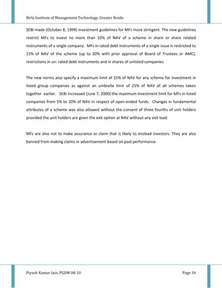 Birla Institute of Management Technology, Greater Noida


SEBI made (October 8, 1999) investment guidelines for MFs more stringent. The new guidelines
restrict MFs to invest no more than 10% of NAV of a scheme in share or share related
instruments of a single company. MFs in rated debt instruments of a single issue is restricted to
15% of NAV of the scheme (up to 20% with prior approval of Board of Trustees or AMC),
restrictions in un- rated debt instruments and in shares of unlisted companies.


The new norms also specify a maximum limit of 25% of NAV for any scheme for investment in
listed group companies as against an umbrella limit of 25% of NAV of all schemes taken
together earlier. SEBI increased (June 7, 2000) the maximum investment limit for MFs in listed
companies from 5% to 10% of NAV in respect of open-ended funds. Changes in fundamental
attributes of a scheme was also allowed without the consent of three fourths of unit holders
provided the unit holders are given the exit option at NAV without any exit load.


MFs are also not to make assurance or claim that is likely to mislead investors. They are also
banned from making claims in advertisement based on past performance.




Piyush Kumar Jain, PGDM 08-10                                                            Page 34
 