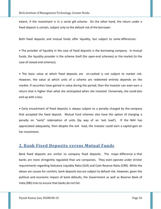 Birla Institute of Management Technology, Greater Noida


extent, if the investment is in a serial gilt scheme. On the other hand, the return under a
fixed deposit is certain, subject only to the default risk of the borrower.


Both fixed deposits and mutual funds offer liquidity, but subject to some differences:


• The provider of liquidity in the case of fixed deposits is the borrowing company. In mutual
funds, the liquidity provider is the scheme itself (for open-end schemes) or the market (in the
case of closed-end schemes).


• The basic value at which fixed deposits are         en-cashed is not subject to market risk.
However, the value at which units of a scheme are redeemed entirely depends on the
market. If securities have gained in value during the period, then the investor can even earn a
return that is higher than what she anticipated when she invested. Conversely, she could also
end up with a loss.


• Early encashment of fixed deposits is always subject to a penalty charged by the company
that accepted the fixed deposit. Mutual fund schemes also have the option of charging a
penalty on “early” redemption of units (by way of an ‘exit load’).            If the NAV has
appreciated adequately, then despite the exit load, the investor could earn a capital gain on
her investment.



2. Bank Fixed Deposits versus Mutual Funds
Bank fixed deposits are similar to company fixed deposits. The major difference is that
banks are more stringently regulated than are companies. They even operate under stricter
requirements regarding Statutory Liquidity Ratio (SLR) and Cash Reserve Ratio (CRR). While the
above are causes for comfort, bank deposits too are subject to default risk. However, given the
political and economic impact of bank defaults, the Government as well as Reserve Bank of
India (RBI) tries to ensure that banks do not fail.



Piyush Kumar Jain, PGDM 08-10                                                          Page 36
 