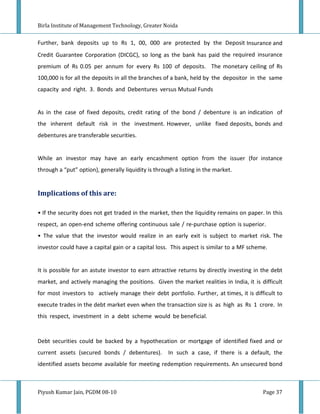 Birla Institute of Management Technology, Greater Noida


Further, bank deposits up to Rs 1, 00, 000 are protected by the Deposit Insurance and
Credit Guarantee Corporation (DICGC), so long as the bank has paid the required insurance
premium of Rs 0.05 per annum for every Rs 100 of deposits. The monetary ceiling of Rs
100,000 is for all the deposits in all the branches of a bank, held by the depositor in the same
capacity and right. 3. Bonds and Debentures versus Mutual Funds


As in the case of fixed deposits, credit rating of the bond / debenture is an indication of
the inherent default risk in the investment. However, unlike fixed deposits, bonds and
debentures are transferable securities.


While an investor may have an early encashment option from the issuer (for instance
through a “put” option), generally liquidity is through a listing in the market.


Implications of this are:

• If the security does not get traded in the market, then the liquidity remains on paper. In this
respect, an open-end scheme offering continuous sale / re-purchase option is superior.
• The value that the investor would realize in an early exit is subject to market risk. The
investor could have a capital gain or a capital loss. This aspect is similar to a MF scheme.


It is possible for an astute investor to earn attractive returns by directly investing in the debt
market, and actively managing the positions. Given the market realities in India, it is difficult
for most investors to actively manage their debt portfolio. Further, at times, it is difficult to
execute trades in the debt market even when the transaction size is as high as Rs 1 crore. In
this respect, investment in a debt scheme would be beneficial.


Debt securities could be backed by a hypothecation or mortgage of identified fixed and or
current assets (secured bonds / debentures).         In such a case, if there is a default, the
identified assets become available for meeting redemption requirements. An unsecured bond



Piyush Kumar Jain, PGDM 08-10                                                             Page 37
 