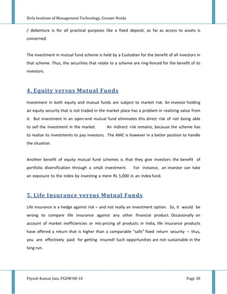Birla Institute of Management Technology, Greater Noida


/ debenture is for all practical purposes like a fixed deposit, as far as access to assets is
concerned.


The investment in mutual fund scheme is held by a Custodian for the benefit of all investors in
that scheme. Thus, the securities that relate to a scheme are ring-fenced for the benefit of its
investors.



4. Equity versus Mutual Funds
Investment in both equity and mutual funds are subject to market risk. An investor holding
an equity security that is not traded in the market place has a problem in realizing value from
it. But investment in an open-end mutual fund eliminates this direct risk of not being able
to sell the investment in the market.       An indirect risk remains, because the scheme has
to realize its investments to pay investors. The AMC is however in a better position to handle
the situation.


Another benefit of equity mutual fund schemes is that they give investors the benefit of
portfolio diversification through a small investment.      For instance, an investor can take
an exposure to the index by investing a mere Rs 5,000 in an index fund.



5. Life Insurance versus Mutual Funds
Life insurance is a hedge against risk – and not really an investment option. So, it would be
wrong to compare life insurance against any other financial product. Occasionally on
account of market inefficiencies or mis-pricing of products in India, life insurance products
have offered a return that is higher than a comparable “safe” fixed return security – thus,
you are effectively paid for getting insured! Such opportunities are not sustainable in the
long run.




Piyush Kumar Jain, PGDM 08-10                                                           Page 38
 