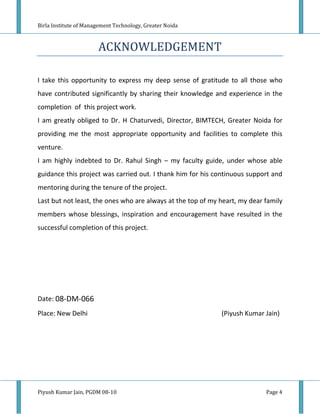 Birla Institute of Management Technology, Greater Noida



                       ACKNOWLEDGEMENT

I take this opportunity to express my deep sense of gratitude to all those who
have contributed significantly by sharing their knowledge and experience in the
completion of this project work.
I am greatly obliged to Dr. H Chaturvedi, Director, BIMTECH, Greater Noida for
providing me the most appropriate opportunity and facilities to complete this
venture.
I am highly indebted to Dr. Rahul Singh – my faculty guide, under whose able
guidance this project was carried out. I thank him for his continuous support and
mentoring during the tenure of the project.
Last but not least, the ones who are always at the top of my heart, my dear family
members whose blessings, inspiration and encouragement have resulted in the
successful completion of this project.




Date: 08-DM-066
Place: New Delhi                                             (Piyush Kumar Jain)




Piyush Kumar Jain, PGDM 08-10                                               Page 4
 