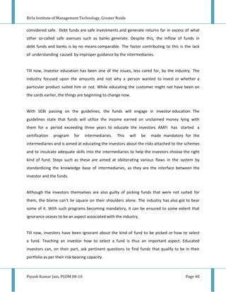 Birla Institute of Management Technology, Greater Noida


considered safe. Debt funds are safe investments and generate returns far in excess of what
other so-called safe avenues such as banks generate. Despite this, the inflow of funds in
debt funds and banks is by no means comparable. The factor contributing to this is the lack
of understanding caused by improper guidance by the intermediaries.


Till now, Investor education has been one of the issues, less cared for, by the industry. The
industry focused upon the amounts and not why a person wanted to invest or whether a
particular product suited him or not. While educating the customer might not have been on
the cards earlier, the things are beginning to change now.


With SEBI passing on the guidelines, the funds will engage in investor education. The
guidelines state that funds will utilize the income earned on unclaimed money lying with
them for a period exceeding three years to educate the investors. AMFI has started a
certification   program     for   intermediaries.   This   will   be   made mandatory for the
intermediaries and is aimed at educating the investors about the risks attached to the schemes
and to inculcate adequate skills into the intermediaries to help the investors choose the right
kind of fund. Steps such as these are aimed at obliterating various flaws in the system by
standardizing the knowledge base of intermediaries, as they are the interface between the
investor and the funds.


Although the investors themselves are also guilty of picking funds that were not suited for
them, the blame can’t lie square on their shoulders alone. The industry has also got to bear
some of it. With such programs becoming mandatory, it can be ensured to some extent that
ignorance ceases to be an aspect associated with the industry.


Till now, investors have been ignorant about the kind of fund to be picked or how to select
a fund. Teaching an investor how to select a fund is thus an important aspect. Educated
investors can, on their part, ask pertinent questions to find funds that qualify to be in their
portfolio as per their risk bearing capacity.



Piyush Kumar Jain, PGDM 08-10                                                          Page 40
 