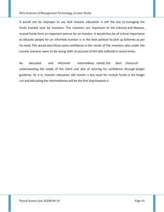 Birla Institute of Management Technology, Greater Noida


It would not be improper to say that investor education is still the key to managing the
funds handed over by investors. The investors are important to the industry and likewise,
mutual funds form an important avenue for an investor. It would thus be of critical importance
to educate people for an informed investor is in the best position to pick up Schemes as per
his need. This would also infuse some confidence in the minds of the investors who under the
current scenario seem to be losing faith on account of the falls suffered in recent times.


An     educated       and     informed       intermediary stands the      best   chance of
understanding the needs of the client and also of winning his confidence through proper
guidance. As it is, investor education will remain a key issue for mutual funds in the longer
run and educating the intermediaries will be the first step towards it.




Piyush Kumar Jain, PGDM 08-10                                                            Page 41
 