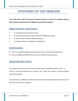 Birla Institute of Management Technology, Greater Noida



              STATEMENT OF THE PROBLEM:

“The project deals with the Overview of Mutual Industry in India and evaluation study of
Risk and Returns Equity Schemes of different mutual fund companies”.



OBJECTIVES OF THE STUDY:
•      To study Mutual Fund Industry in India.
•      To study the performance of equity schemes of different company.
•      To study the Risk involved in different Schemes.
•      To compare the returns of different mutual funds.



HYPOTHESIS:
H0 : There is no significant difference between the returns of Mutual Fund Companies.
H1 : There is a significant difference in the returns of Mutual Fund Companies.



NEED FOR THE STUDY:


The evaluation study of risk and returns of Equity Schemes of different Mutual Funds    is
useful to know the performance of schemes and it helps the investors to invest in Mutual
Fund schemes Equity.


The performance of different schemes however helps the prospective investors to choose the
best scheme that suits his objective.




Piyush Kumar Jain, PGDM 08-10                                                           Page 42
 