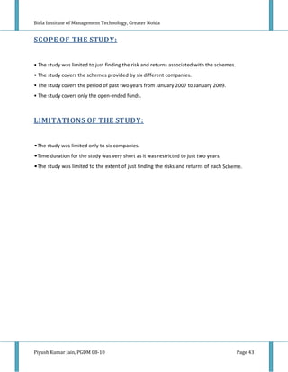 Birla Institute of Management Technology, Greater Noida


SCOPE OF THE STUDY:


• The study was limited to just finding the risk and returns associated with the schemes.
• The study covers the schemes provided by six different companies.
• The study covers the period of past two years from January 2007 to January 2009.
• The study covers only the open-ended funds.



LIMITATIONS OF THE STUDY:


•The study was limited only to six companies.
•Time duration for the study was very short as it was restricted to just two years.
•The study was limited to the extent of just finding the risks and returns of each Scheme.




Piyush Kumar Jain, PGDM 08-10                                                               Page 43
 
