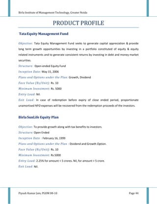 Birla Institute of Management Technology, Greater Noida



                           PRODUCT PROFILE
Tata Equity Management Fund

Objective: Tata Equity Management Fund seeks to generate capital appreciation & provide
long term growth opportunities by investing in a portfolio constituted of equity & equity
related instruments and to generate consistent returns by investing in debt and money market
securities.
Structure: Open-ended Equity Fund
Inception Date: May 15, 2006
Plans and Options under the Plan: Growth, Dividend
Face Value (Rs/Unit): Rs. 10
Minimum Investment: Rs. 5000
Entry Load: Nil.
Exit Load: In case of redemption before expiry of close ended period, proportionate
unamortised NFO expenses will be recovered from the redemption proceeds of the investors.


Birla SunLife Equity Plan

Objective: To provide growth along with tax benefits to investors.
Structure: Open Ended
Inception Date : February 16, 1999
Plans and Options under the Plan : Dividend and Growth Option.
Face Value (Rs/Unit): Rs. 10
Minimum Investment: Rs.5000
Entry Load: 2.25% for amount < 5 crores. Nil, for amount > 5 crore.
Exit Load: Nil.




Piyush Kumar Jain, PGDM 08-10                                                       Page 44
 