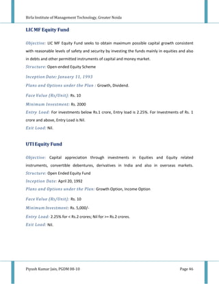 Birla Institute of Management Technology, Greater Noida


LIC MF Equity Fund

Objective: LIC MF Equity Fund seeks to obtain maximum possible capital growth consistent
with reasonable levels of safety and security by investing the funds mainly in equities and also
in debts and other permitted instruments of capital and money market.
Structure: Open-ended Equity Scheme

Inception Date: January 11, 1993
Plans and Options under the Plan : Growth, Dividend.

Face Value (Rs/Unit): Rs. 10

Minimum Investment: Rs. 2000
Entry Load: For investments below Rs.1 crore, Entry load is 2.25%. For Investments of Rs. 1
crore and above, Entry Load is Nil.
Exit Load: Nil.


UTI Equity Fund

Objective: Capital appreciation through investments in Equities and Equity related
instruments, convertible debentures, derivatives in India and also in overseas markets.
Structure: Open Ended Equity Fund
Inception Date: April 20, 1992
Plans and Options under the Plan: Growth Option, Income Option

Face Value (Rs/Unit): Rs. 10

Minimum Investment: Rs. 5,000/-

Entry Load: 2.25% for < Rs.2 crores; Nil for >= Rs.2 crores.
Exit Load: Nil.




Piyush Kumar Jain, PGDM 08-10                                                           Page 46
 