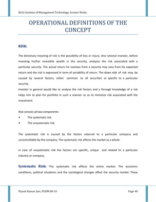 Birla Institute of Management Technology, Greater Noida



         OPERATIONAL DEFINITIONS OF THE
                   CONCEPT

RISK:

The dictionary meaning of risk is the possibility of loss or injury. Any rational investor, before
investing his/her investible wealth in the security, analyzes the risk associated with a
particular security. The actual return he receives from a security may vary from his expected
return and the risk is expressed in term of variability of return. The down side of risk may be
caused by several factors, either common to all securities or specific to a particular
security.
Investor in general would like to analyze the risk factors and a through knowledge of a risk
helps him to plan his portfolio in such a manner so as to minimize risk associated with the
investment.


Risk consists of two components:
•       The systematic risk.
•       The unsystematic risk.


The systematic risk is caused by the factors external to a particular company and
uncontrollable by the company. The systematic risk affects the market as a whole.


In case of unsystematic risk the factors are specific, unique       and related to a particular
industry or company.


Systematic Risk: The systematic risk affects the entire market. The economic
conditions, political situations and the sociological changes affect the security market. These




Piyush Kumar Jain, PGDM 08-10                                                             Page 48
 
