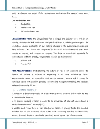 Birla Institute of Management Technology, Greater Noida


factors are beyond the control of the corporate and the investor. The investor cannot avoid
them.
This is subdivided into:
       i.        Market Risk
       ii.       Interest Rate Risk
       iii.      Purchasing Power Risk.


Unsystematic Risk: The unsystematic risk is unique and peculiar to a firm or an
industry. Unsystematic Risk stems from managerial inefficiency, technological change in the
production process, availability of raw material changes in the customer preference, and
labor problems. The nature and magnitude of the above-mentioned factors differ from
industry to industry, and company to company. They have to be analyzed separately for
each industry and firm. Broadly, unsystematic risk can be classified into:
       i.        Business Risk
       ii.       Financial Risk


Risk Measurement: Understanding the nature of risk is not adequate unless the
investor        or   analyst      is   capable   of   expressing   it   in   some   quantitative    terms.
Measurements cannot be assured of cent percent accuracy because risk is caused by
numerous factors such as social, political, economic and managerial efficiency. The statistical
tools used to quantify risk are:

  i.          Standard Deviation:

a. A measure of the dispersion of a set of data from its mean. The more spread apart the data
is, the higher the deviation.
b. In finance, standard deviation is applied to the annual rate of return of an investment to
measure the investment's volatility (risk).
A volatile stock would have a high standard deviation. In mutual funds, the standard
deviation tells us how much the return on the fund is deviating from the expected normal
returns. Standard deviation can also be calculated as the square root of the variance.


Piyush Kumar Jain, PGDM 08-10                                                                      Page 49
 
