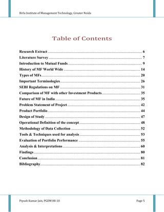 Birla Institute of Management Technology, Greater Noida




                                Table of Contents

Research Extract ..................................................................................................... 6
Literature Survey .................................................................................................... 7
Introduction to Mutual Funds ............................................................................... 9
History of MF World Wide .................................................................................. 14
Types of MFs.......................................................................................................... 20
Important Terminologies ...................................................................................... 26
SEBI Regulations on MF ...................................................................................... 31
Comparison of MF with other Investment Products ......................................... 35
Future of MF in India ........................................................................................... 35
Problem Statement of Project .............................................................................. 42
Product Portfolio ................................................................................................... 44
Design of Study ...................................................................................................... 47
Operational Definition of the concept ................................................................. 48
Methodology of Data Collection .......................................................................... 52
Tools & Techniques used for analysis ................................................................. 53
Evaluation of Portfolio Performance .................................................................. 55
Analysis & Interpretations ................................................................................... 60
Findings .................................................................................................................. 80
Conclusion .............................................................................................................. 81
Bibliography........................................................................................................... 82




Piyush Kumar Jain, PGDM 08-10                                                                                        Page 5
 