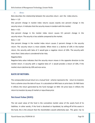 Birla Institute of Management Technology, Greater Noida


   ii.     Beta:
Beta describes the relationship between the securities return and the index returns.
Beta = + 1.0
One percent change in market index returns causes exactly one percent change in the
security return. It indicates that the security moves in tandem with the market.
Beta = + 0.5
One percent change in the market index return causes 0.5 percent change in the
security return. The security is less volatile compared to the market.
Beta = + 2.0
One percent change in the market index return causes 2 percent change in the security
return. The security return is more volatile. When there is a decline of 10% in the market
return, the security with beta of 2 would give a negative return of 20%. The security with
more than 1 beta value is considered to be risky.
Negative Beta
Negative beta value indicates that the security return moves in the opposite direction to the
market return. A security with a negative beta of -1 would provide a return of 10%, if the
market return declines by 10% and vice-versa.


RATE OF RETURN:

The compounded annual return on a mutual fund scheme represents the return to investors
from a scheme since the date of issue. It is calculated on NAV basis or price basis. On NAV basis
it reflects the return generated by the fund manager on NAV. On price basis it reflects the
return to investors by way of market or repurchase price


Net Asset Value (NAV):

The net asset value of the fund is the cumulative market value of the assets fund of its
liabilities. In other words, if the fund is dissolved or liquidated, by selling off all the assets in
the fund, this is the amount that the shareholders would collectively own. This gives rise to


Piyush Kumar Jain, PGDM 08-10                                                                Page 50
 
