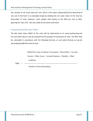 Birla Institute of Management Technology, Greater Noida


the concept of net asset value per unit, which is the value, represented by the ownership of
one unit in the fund. It is calculated simply by dividing the net asset value of the fund by
thenumber of units. However, most people refer loosely to the NAV per unit as NAV,
ignoring the “per unit”. We also abide by the same convention.


Computation of Net Asset Value

The Net Asset Value (NAV) of the units will be determined as of every working day and
for such other days as may be required for the purpose of transaction of units. The NAV shall
be calculated in accordance with the following formula, or such other formula as may be
prescribed by SEBI from time to time.



                      Market Fair value of scheme’s investments + Receivables + Accrued

                       Income + Other Assets – Accrued Expenses – Payables – Other

                        Liabilities
       AV =       ---------------------------------------------------------------------------------------
                        Number of Units Outstanding




Piyush Kumar Jain, PGDM 08-10                                                                          Page 51
 