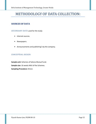 Birla Institute of Management Technology, Greater Noida



     METHODOLOGY OF DATA COLLECTION:

SOURCES OF DATA


SECONDARY DATA used for the study:

   • Internet sources.

   • Newspapers.

   • Announcements and publishing’s by the company.



CONCEPTUAL DESIGN:


Sample unit: Schemes of Sahara Mutual Fund.
Sample size: 16 weeks NAV of the Schemes.
Sampling Procedure: Direct.




Piyush Kumar Jain, PGDM 08-10                             Page 52
 