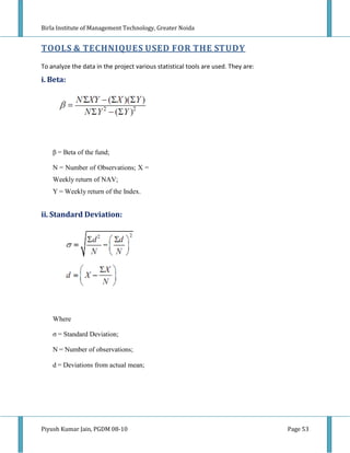 Birla Institute of Management Technology, Greater Noida


TOOLS & TECHNIQUES USED FOR THE STUDY
To analyze the data in the project various statistical tools are used. They are:
i. Beta:




    β = Beta of the fund;

    N = Number of Observations; X =
    Weekly return of NAV;
    Y = Weekly return of the Index.


ii. Standard Deviation:




    Where

    σ = Standard Deviation;

    N = Number of observations;

    d = Deviations from actual mean;




Piyush Kumar Jain, PGDM 08-10                                                      Page 53
 