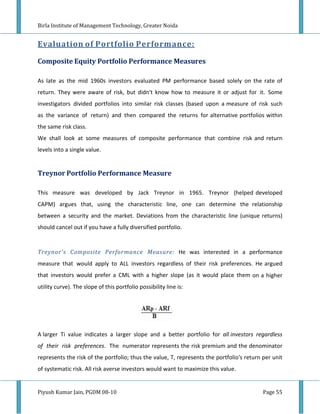 Birla Institute of Management Technology, Greater Noida


Evaluation of Portfolio Performance:

Composite Equity Portfolio Performance Measures

As late as the mid 1960s investors evaluated PM performance based solely on the rate of
return. They were aware of risk, but didn't know how to measure it or adjust for it. Some
investigators divided portfolios into similar risk classes (based upon a measure of risk such
as the variance of return) and then compared the returns for alternative portfolios within
the same risk class.
We shall look at some measures of composite performance that combine risk and return
levels into a single value.


Treynor Portfolio Performance Measure

This measure was developed by Jack Treynor in 1965. Treynor (helped developed
CAPM) argues that, using the characteristic line, one can determine the relationship
between a security and the market. Deviations from the characteristic line (unique returns)
should cancel out if you have a fully diversified portfolio.


Treynor's Composite Performance Measure: He was interested in a performance
measure that would apply to ALL investors regardless of their risk preferences. He argued
that investors would prefer a CML with a higher slope (as it would place them on a higher
utility curve). The slope of this portfolio possibility line is:




A larger Ti value indicates a larger slope and a better portfolio for all investors regardless
of their risk preferences. The numerator represents the risk premium and the denominator
represents the risk of the portfolio; thus the value, T, represents the portfolio's return per unit
of systematic risk. All risk averse investors would want to maximize this value.


Piyush Kumar Jain, PGDM 08-10                                                              Page 55
 