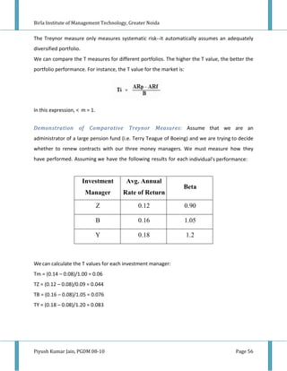 Birla Institute of Management Technology, Greater Noida


The Treynor measure only measures systematic risk--it automatically assumes an adequately
diversified portfolio.
We can compare the T measures for different portfolios. The higher the T value, the better the
portfolio performance. For instance, the T value for the market is:




In this expression, < m = 1.


Demonstration        of Comparative       Treynor     Measures: Assume that we are an
administrator of a large pension fund (i.e. Terry Teague of Boeing) and we are trying to decide
whether to renew contracts with our three money managers. We must measure how they
have performed. Assuming we have the following results for each individual's performance:


                         Investment      Avg. Annual
                                                                  Beta
                         Manager       Rate of Return

                               Z              0.12                    0.90

                               B              0.16                    1.05

                               Y              0.18                    1.2



We can calculate the T values for each investment manager:
Tm = (0.14 – 0.08)/1.00 = 0.06
TZ = (0.12 – 0.08)/0.09 = 0.044
TB = (0.16 – 0.08)/1.05 = 0.076
TY = (0.18 – 0.08)/1.20 = 0.083




Piyush Kumar Jain, PGDM 08-10                                                          Page 56
 