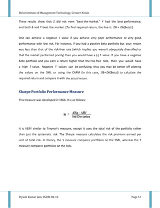 Birla Institute of Management Technology, Greater Noida


These results show that Z did not even "beat-the-market." Y had the best performance,
and both B and Y beat the market. [To find required return, the line is: .08 + .06(Beta) ]


One can achieve a negative T value if you achieve very poor performance or very good
performance with low risk. For instance, if you had a positive beta portfolio but your return
was less than that of the risk-free rate (which implies you weren't adequately diversified or
that the market performed poorly) then you would have a (-) T value. If you have a negative
beta portfolio and you earn a return higher than the risk-free rate, then you would have
a high T-value. Negative T values can be confusing, thus you may be better off plotting
the values on the SML or using the CAPM (in this case, .08+.06(Beta)) to calculate the
required return and compare it with the actual return.



Sharpe Portfolio Performance Measure

This measure was developed in 1966. It is as follows:




It is VERY similar to Treynor's measure, except it uses the total risk of the portfolio rather
than just the systematic risk. The Sharpe measure calculates the risk premium earned per
unit of total risk. In theory, the S measure compares portfolios on the CML, whereas the T
measure compares portfolios on the SML.




Piyush Kumar Jain, PGDM 08-10                                                           Page 57
 