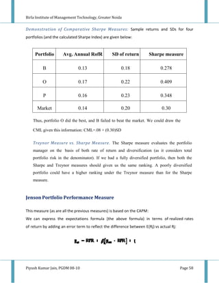 Birla Institute of Management Technology Greater Noida
                              Technology,


Demonstration of Comparative Sharpe Measures: Sample returns an SDs for four
                                                              nd
portfolios (and the calculated Sharpe Index) are given below:



     Portfolio       Avg. Annual RofR            SD of return           Sharpe measure

         B                    0.13                     0.18                  0.278

         O                    0.17                     0.22                  0.409

          P                   0.16                     0.23                  0.348

      Market                  0.14                     0.20                   0.30

    Thus, portfolio O did the best, and B failed to beat the market. We could draw the

    CML given this information: CML=.08 + (0.30)
                         ation:           (0.30)SD

    Treynor Measure vs. Sharpe Measure. The Sharpe measure evaluates the portfolio
    manager on the basis of both rate of return and diversification (as it considers total
    portfolio risk in the denominator). If we had a fully diversified portfolio, then both the
                               inator).
    Sharpe and Treynor measures should given us the same ranking. A poorly diversified
                         asures
    portfolio could have a higher ranking under the Treynor measure than for the Sharpe
    measure.



Jenson Portfolio Performance Me
                             Measure

This measure (as are all the previ
                                 ious measures) is based on the CAPM:
We can express the expectations formula (the above formula) in terms of realized rates
of return by adding an error term to reflect the difference between E(Rj) vs actual Rj:
                               rm




Piyush Kumar Jain, PGDM 08-10                                                             Page 58
 