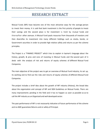 Birla Institute of Management Technology, Greater Noida



                         RESEARCH EXTRACT

Mutual Funds (MF) have become one of the most attractive ways for the average person
to invest their money. It is said that bank investment is the first priority of people to invest
their savings and the second place is for investment is held by mutual funds and
th ere afte r other avenues. A Mutual Fund pools resources from thousands of investors and
then diversifies its investment into many different holdings such as stocks, bonds, or
Government securities in order to provide high relative safety and returns as per the scheme
principles.


The Project is a “FINANCE PROJECT” which tries to explain in layman’s language about the
history, growth, & pros and cons of investing in Mutual Funds and the second part of it
deals with the analysis of risk and returns of equity schemes of different Mutual Fund
Companies.


The main objective of the project was to get an overview of Mutual Fund Industry, its set up,
its working and to find out the risks and returns of equity schemes of different Mutual Fund
Companies.


The project includes a brief idea about the growth of MF industry (History), the broad idea
about the organization and concept of MF and SEBI Guidelines on Mutual Funds. There are
many improvements pending in the field and it has to happen as soon as possible so as to
call the MF industry as an Organized and well-developed sector.


The past performance of MF is not necessarily indicative of future performance of the scheme
and no AMC guarantees Returns and or safety of Principal.




Piyush Kumar Jain, PGDM 08-10                                                            Page 6
 