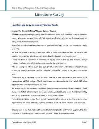 Birla Institute of Management Technology, Greater Noida



                             Literature Survey

Investors shy away from equity mutual funds

Source: The Economic Times/ Nishant Kumar / Reuters
Mumbai: Investors are shying away from Indian equity funds as a sustained slump in the stock
market wipes out a major chunk of their stunning gains in 2007, but the industry is not yet
facing pressure from redemptions.
Diversified stock funds delivered returns of nearly 60% in 2007, as the benchmark stock index
rose 47%.
But with the market down about a quarter so far in 2008, investors have seen the value of their
holdings cut by almost a third and have started cutting back on new investments.
“There has been a slowdown in the flows of equity funds in the last two months,” Sanjay
Prakash, chief executive of the Indian fund unit of HSBC, told Reuters.
“We are seeing net inflows every day, but very small amounts,” said Prakash, whose firm saw
its average monthly assets drop 0.95% to Rs184.7 billion ($4.3 billion) in the six months ending
May.
Mesmerised by a six-times rise in the stock market in the five years to the end of 2007,
investors saw a 23% drop in the March quarter as a buying opportunity, pouring in Rs449 billion
into the funds, 67% more than a year earlier.
But as the market slump persists, euphoria has given way to caution. Flows into equity funds
slumped to Rs45.9 billion in April, the lowest since August 2006, and about Rs48 billion in May,
data from the Association of Mutual Funds in India (AMFI) showed.
The money is mainly coming from preset investment plans where a fixed sum is deposited
regularly into the funds. The industry body estimates there are about 3 million such accounts.


“Slowdown is in the high net-worth and institutional segment,” said Vikrant Gugnani, the chief
executive of India’s number one fund firm, Reliance Capital Asset Management.



Piyush Kumar Jain, PGDM 08-10                                                             Page 7
 