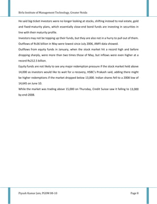 Birla Institute of Management Technology, Greater Noida


He said big-ticket investors were no longer looking at stocks, shifting instead to real estate, gold
and fixed-maturity plans, which essentially close-end bond funds are investing in securities in
line with their maturity profile.
Investors may not be topping up their funds, but they are also not in a hurry to pull out of them.
Outflows of Rs36 billion in May were lowest since July 2006, AMFI data showed.
Outflows from equity funds in January, when the stock market hit a record high and before
dropping sharply, were more than two times those of May, but inflows were even higher at a
record Rs212.5 billion.
Equity funds are not likely to see any major redemption pressure if the stock market held above
14,000 as investors would like to wait for a recovery, HSBC’s Prakash said, adding there might
be higher redemptions if the market dropped below 13,000. Indian shares fell to a 2008 low of
14,645 on June 10.
While the market was trading above 15,000 on Thursday, Credit Suisse saw it falling to 13,000
by end-2008.




Piyush Kumar Jain, PGDM 08-10                                                                Page 8
 