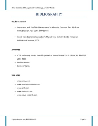 Birla Institute of Management Technology, Greater Noida



                                BIBLIOGRAPHY
BOOKS REFERRED

   • Investment and Portfolio Management by Chandra Prasanna, Tata McGraw
       Hill Publication, New Delhi, 2007 Edition.


   • Invest India Economic Foundation’s Mutual Fund Industry Guide, Himalayan
       Publications, Mumbai, 2007.



JOURNALS

   • ICFAI university press’s monthly periodical journal CHARTERED FINANCIAL ANALYST,
       2007-2008.
   • Outlook Money.
   • Business World.



WEB SITES

   • www.sebi.gov.in
   • www.mutualfundsindia.com
   • www.amfi.com
   • www.nseindia.com
   • www.value-research.com




Piyush Kumar Jain, PGDM 08-10                                                   Page 82
 