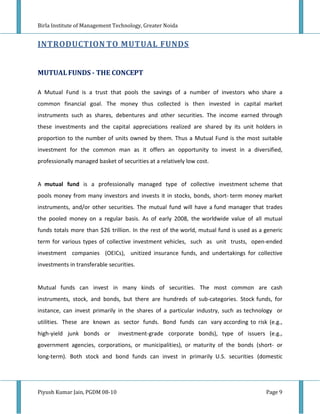 Birla Institute of Management Technology, Greater Noida


INTRODUCTION TO MUTUAL FUNDS


MUTUAL FUNDS - THE CONCEPT

A Mutual Fund is a trust that pools the savings of a number of investors who share a
common financial goal. The money thus collected is then invested in capital market
instruments such as shares, debentures and other securities. The income earned through
these investments and the capital appreciations realized are shared by its unit holders in
proportion to the number of units owned by them. Thus a Mutual Fund is the most suitable
investment for the common man as it offers an opportunity to invest in a diversified,
professionally managed basket of securities at a relatively low cost.


A mutual fund is a professionally managed type of collective investment scheme that
pools money from many investors and invests it in stocks, bonds, short- term money market
instruments, and/or other securities. The mutual fund will have a fund manager that trades
the pooled money on a regular basis. As of early 2008, the worldwide value of all mutual
funds totals more than $26 trillion. In the rest of the world, mutual fund is used as a generic
term for various types of collective investment vehicles, such as unit trusts, open-ended
investment companies (OEICs), unitized insurance funds, and undertakings for collective
investments in transferable securities.


Mutual funds can invest in many kinds of securities. The most common are cash
instruments, stock, and bonds, but there are hundreds of sub-categories. Stock funds, for
instance, can invest primarily in the shares of a particular industry, such as technology or
utilities. These are known as sector funds. Bond funds can vary according to risk (e.g.,
high-yield junk bonds or        investment-grade corporate bonds), type of issuers (e.g.,
government agencies, corporations, or municipalities), or maturity of the bonds (short- or
long-term). Both stock and bond funds can invest in primarily U.S. securities (domestic




Piyush Kumar Jain, PGDM 08-10                                                           Page 9
 