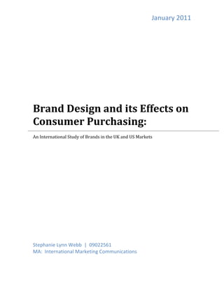 January	
  2011	
  
	
  
	
  
	
  
	
  
	
  
	
  
	
  
	
  
Brand	
  Design	
  and	
  its	
  Effects	
  on	
  	
  
Consumer	
  Purchasing:	
  
	
  

	
  
An	
  International	
  Study	
  of	
  Brands	
  in	
  the	
  UK	
  and	
  US	
  Markets	
  
	
  
	
  

	
  
	
  
	
  
	
  
	
  
	
  
	
  
	
  
	
  
	
  
	
  
	
  
	
  
Stephanie	
  Lynn	
  Webb	
  	
  |	
  	
  09022561	
  
MA:	
  	
  International	
  Marketing	
  Communications	
  
	
                                                         	
  
                                                                                                           	
  
	
  
 