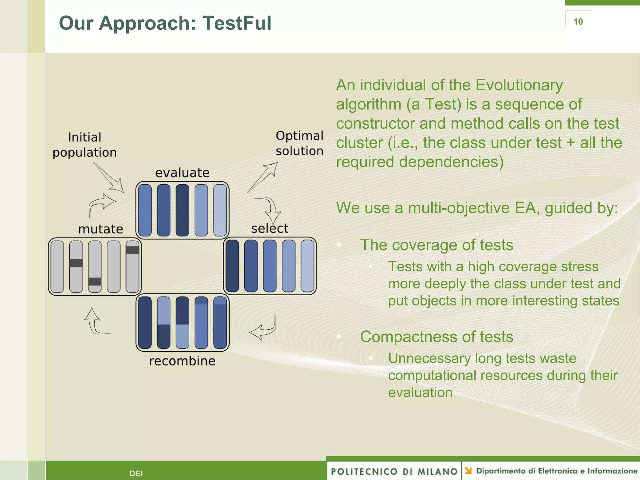 Our Approach: TestFul                                          10




                        An individual of the Evolutionary
                        algorithm (a Test) is a sequence of
                        constructor and method calls on the test
                        cluster (i.e., the class under test + all the
                        required dependencies)

                        We use a multi-objective EA, guided by:

                        •   The coverage of tests
                             •   Tests with a high coverage stress
                                 more deeply the class under test and
                                 put objects in more interesting states

                        •   Compactness of tests
                             •   Unnecessary long tests waste
                                 computational resources during their
                                 evaluation




      DEI
 