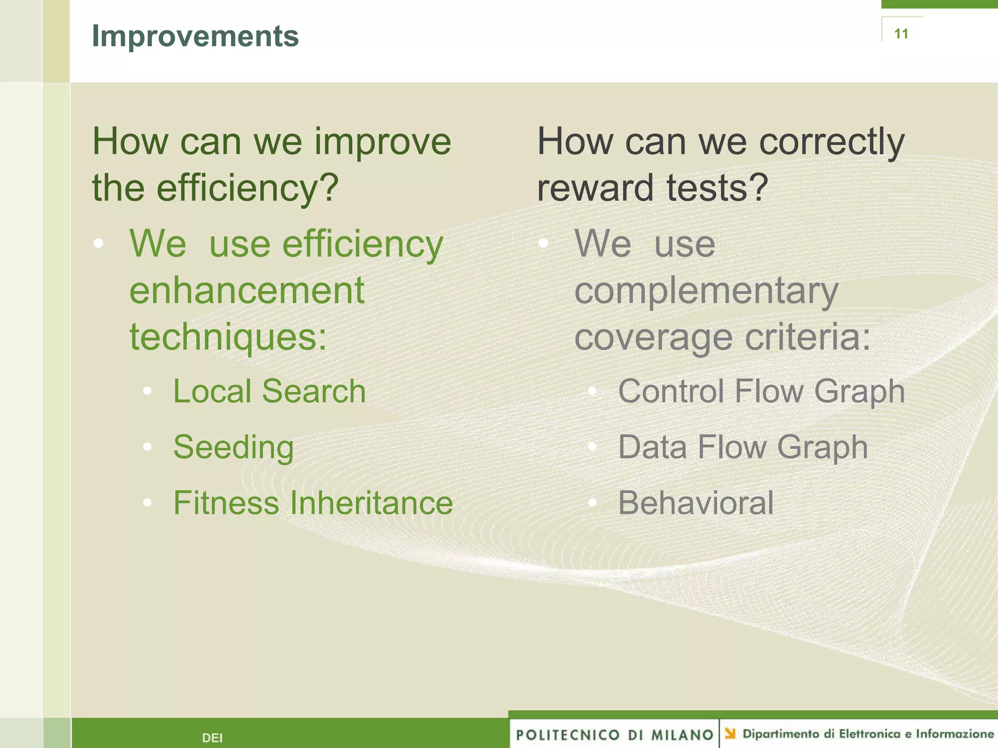 Improvements                                    11




How can we improve        How can we correctly
the efficiency?           reward tests?
• We use efficiency       • We use
  enhancement               complementary
  techniques:               coverage criteria:
  • Local Search            • Control Flow Graph
  • Seeding                 • Data Flow Graph
  • Fitness Inheritance     • Behavioral




      DEI
 