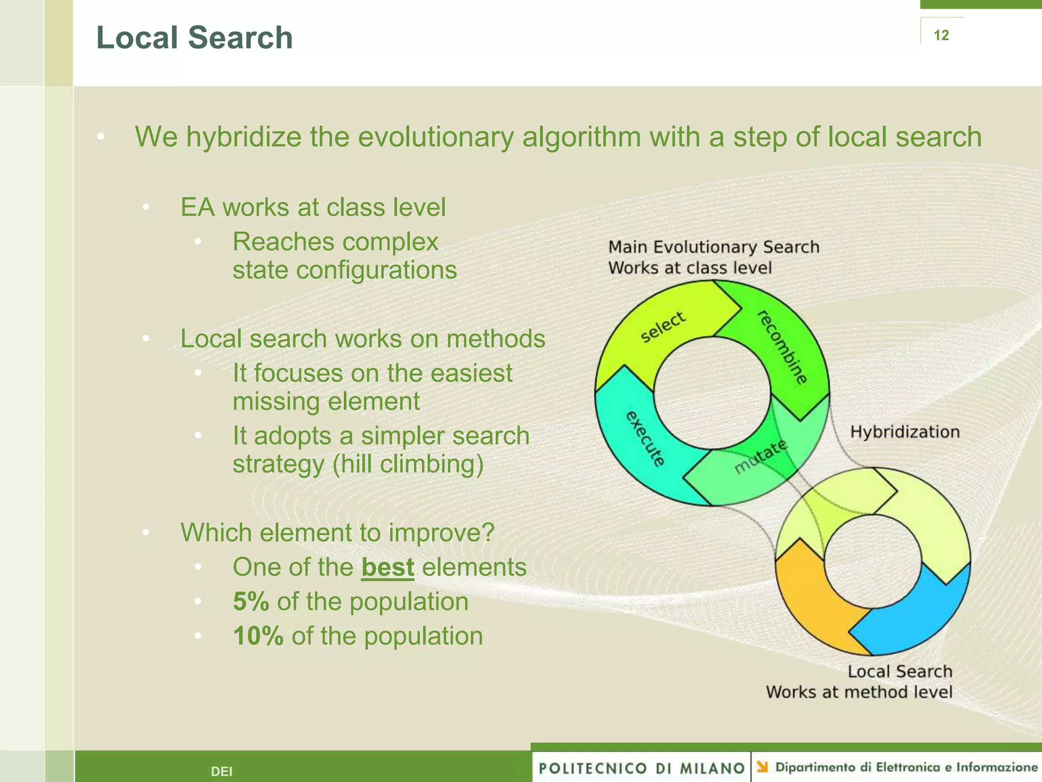 Local Search                                                     12




• We hybridize the evolutionary algorithm with a step of local search

   •   EA works at class level
        • Reaches complex
           state configurations

   •   Local search works on methods
        • It focuses on the easiest
           missing element
        • It adopts a simpler search
           strategy (hill climbing)

   •   Which element to improve?
        • One of the best elements
        • 5% of the population
        • 10% of the population




         DEI
 