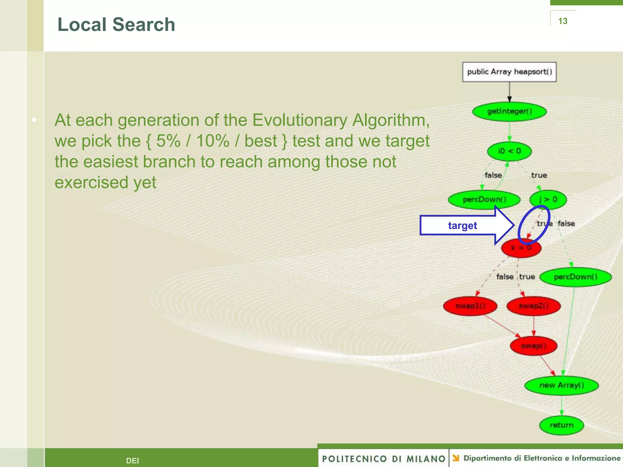 Local Search                                                 13




• At each generation of the Evolutionary Algorithm,
  we pick the { 5% / 10% / best } test and we target
  the easiest branch to reach among those not
  exercised yet

                                                       target




            DEI
 