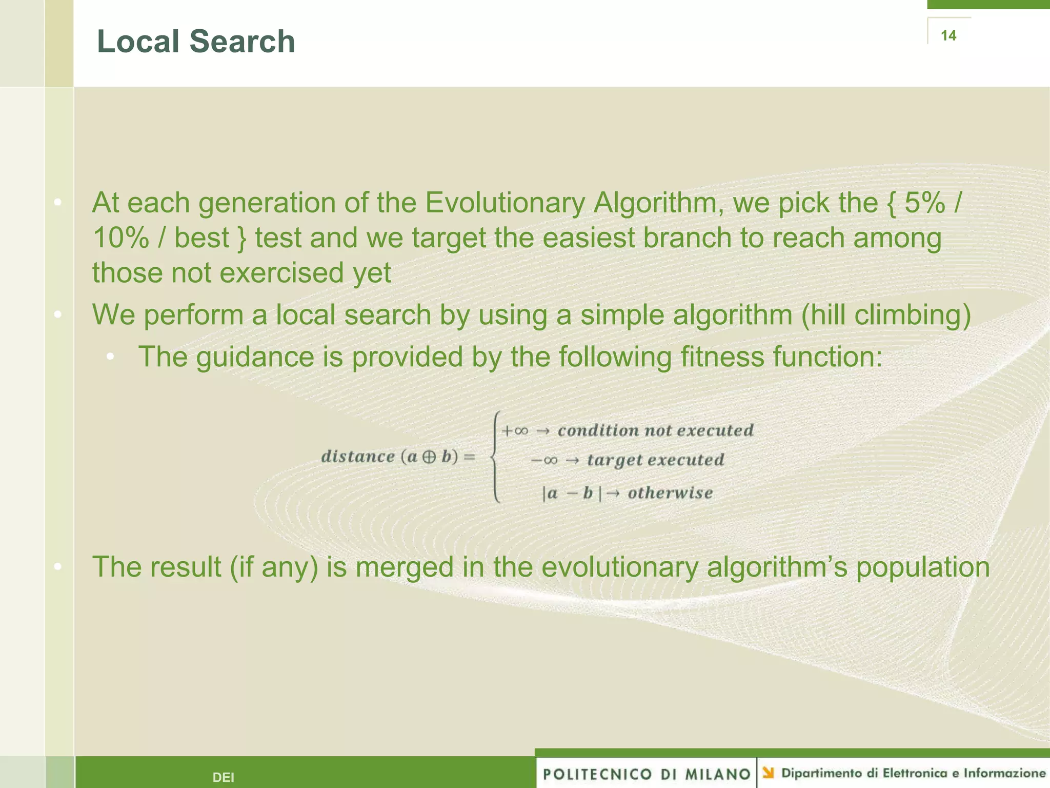 Local Search                                                       14




• At each generation of the Evolutionary Algorithm, we pick the { 5% /
  10% / best } test and we target the easiest branch to reach among
  those not exercised yet
• We perform a local search by using a simple algorithm (hill climbing)
   • The guidance is provided by the following fitness function:




• The result (if any) is merged in the evolutionary algorithm’s population




            DEI
 