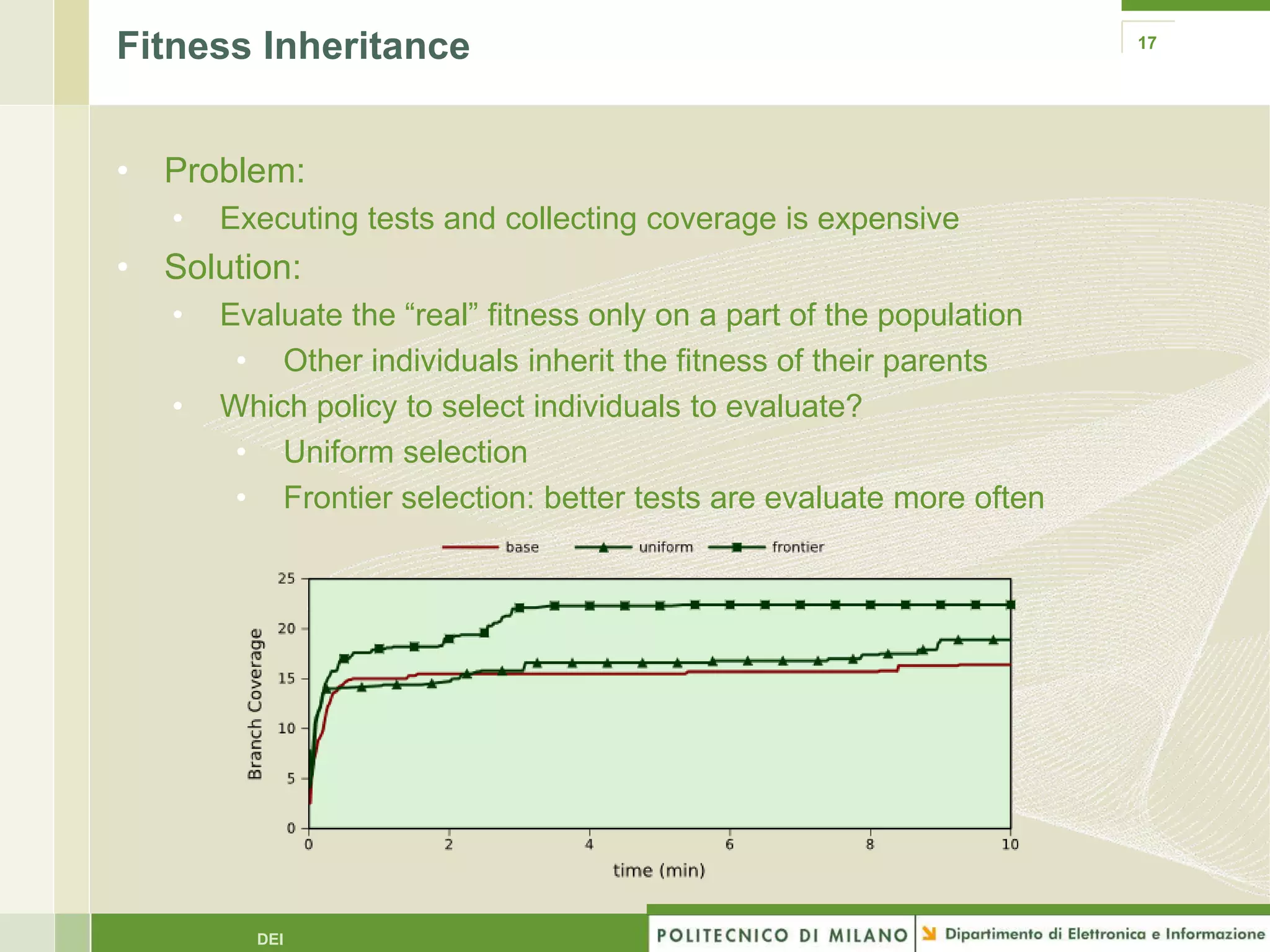 Fitness Inheritance                                                   17




• Problem:
   •   Executing tests and collecting coverage is expensive
• Solution:
   •   Evaluate the “real” fitness only on a part of the population
        • Other individuals inherit the fitness of their parents
   •   Which policy to select individuals to evaluate?
        • Uniform selection
        • Frontier selection: better tests are evaluate more often




         DEI
 