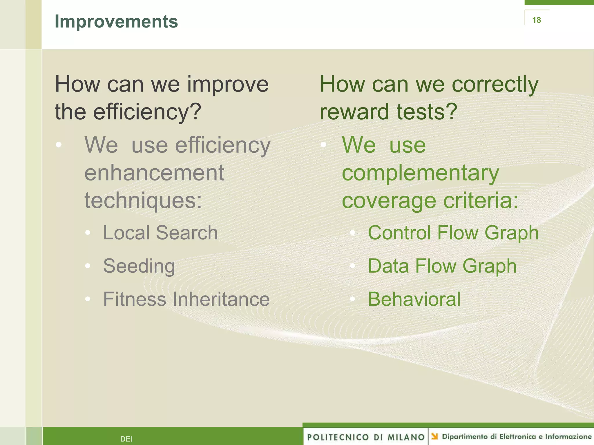 Improvements                                    18




How can we improve        How can we correctly
the efficiency?           reward tests?
• We use efficiency       • We use
   enhancement              complementary
   techniques:              coverage criteria:
  • Local Search            • Control Flow Graph
  • Seeding                 • Data Flow Graph
  • Fitness Inheritance     • Behavioral




      DEI
 