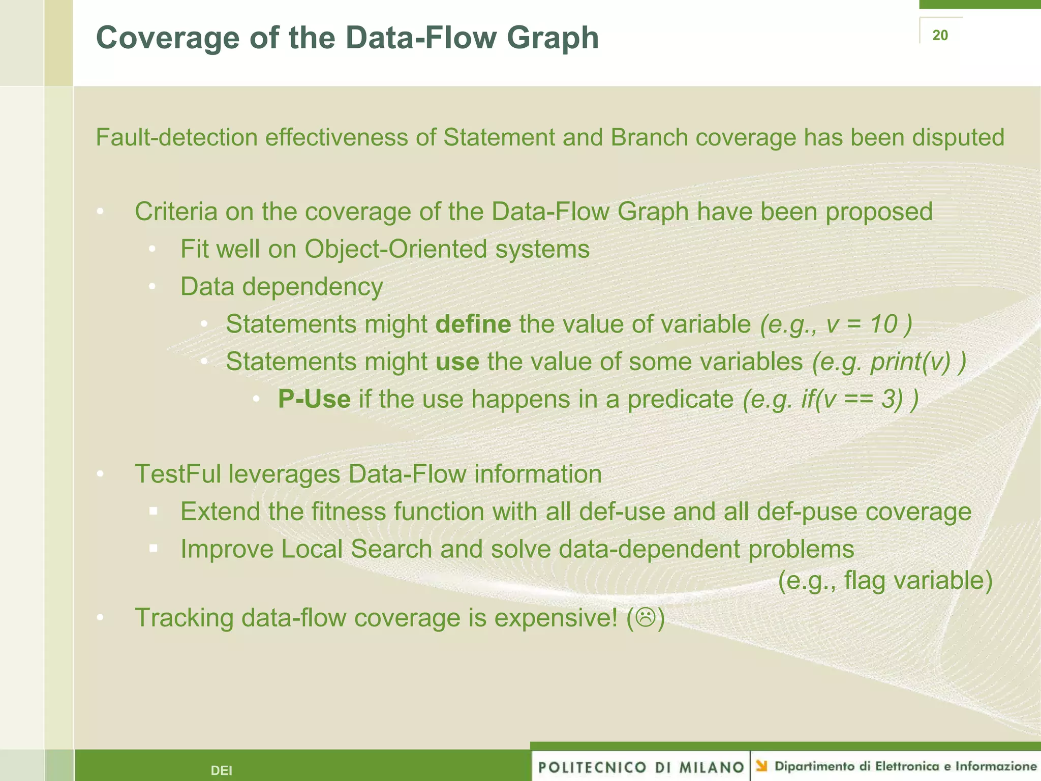 Coverage of the Data-Flow Graph                                             20




Fault-detection effectiveness of Statement and Branch coverage has been disputed


•   Criteria on the coverage of the Data-Flow Graph have been proposed
     • Fit well on Object-Oriented systems
     • Data dependency
          • Statements might define the value of variable (e.g., v = 10 )
          • Statements might use the value of some variables (e.g. print(v) )
               • P-Use if the use happens in a predicate (e.g. if(v == 3) )

•   TestFul leverages Data-Flow information
      Extend the fitness function with all def-use and all def-puse coverage
      Improve Local Search and solve data-dependent problems
                                                             (e.g., flag variable)
•   Tracking data-flow coverage is expensive! ()




          DEI
 