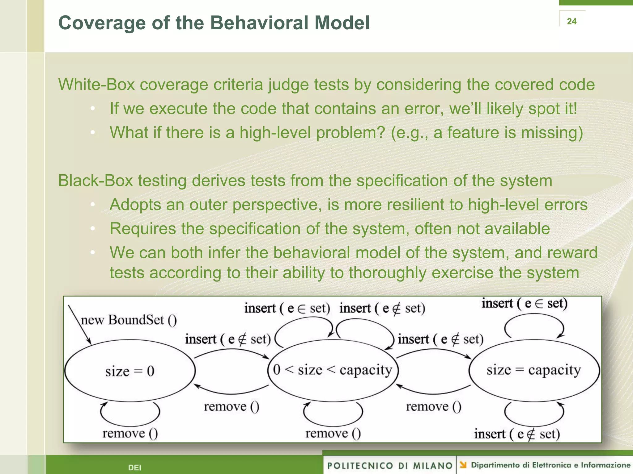 Coverage of the Behavioral Model                                      24




White-Box coverage criteria judge tests by considering the covered code
    • If we execute the code that contains an error, we’ll likely spot it!
    • What if there is a high-level problem? (e.g., a feature is missing)

Black-Box testing derives tests from the specification of the system
    • Adopts an outer perspective, is more resilient to high-level errors
    • Requires the specification of the system, often not available
    • We can both infer the behavioral model of the system, and reward
      tests according to their ability to thoroughly exercise the system




         DEI
 